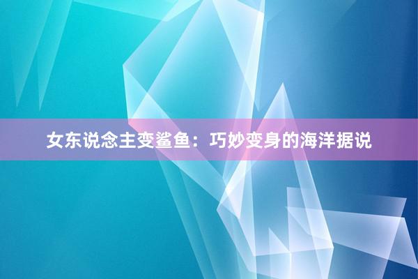 女东说念主变鲨鱼：巧妙变身的海洋据说