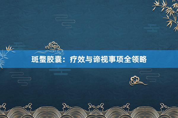 斑蝥胶囊：疗效与谛视事项全领略